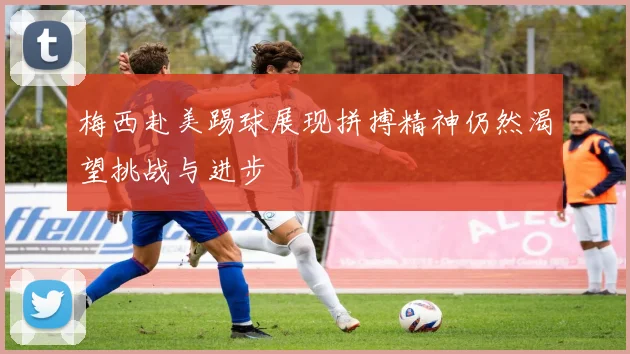 梅西赴美踢球展现拼搏精神仍然渴望挑战与进步