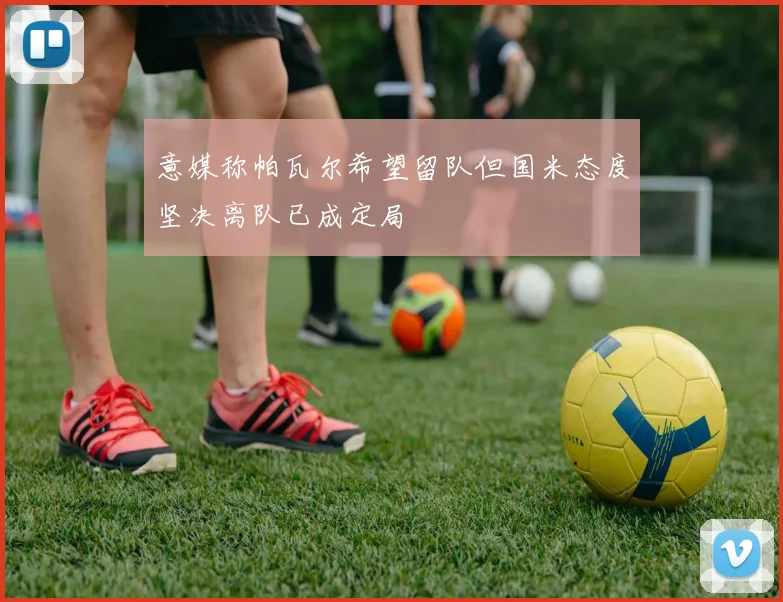 意媒称帕瓦尔希望留队但国米态度坚决离队已成定局