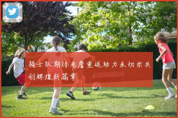 骑士队期待老詹重返助力米切尔共创辉煌新篇章