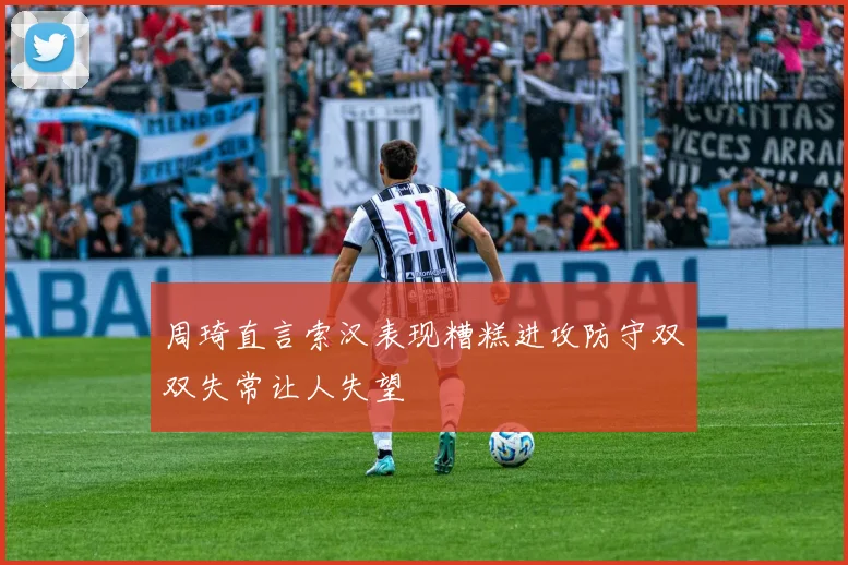 周琦直言索汉表现糟糕进攻防守双双失常让人失望