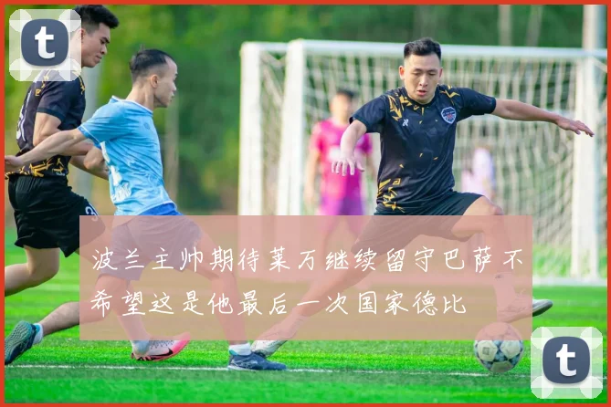 波兰主帅期待莱万继续留守巴萨不希望这是他最后一次国家德比