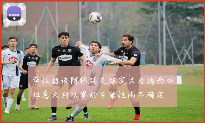 萨拉赫谈阿根廷足球实力与梅西回归意大利联赛的可能性尚不确定