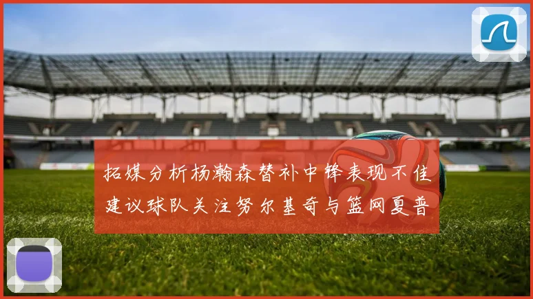 拓媒分析杨瀚森替补中锋表现不佳建议球队关注努尔基奇与篮网夏普