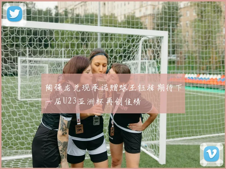 陶强龙兑现承诺赠球王钰栋期待下一届U23亚洲杯再创佳绩