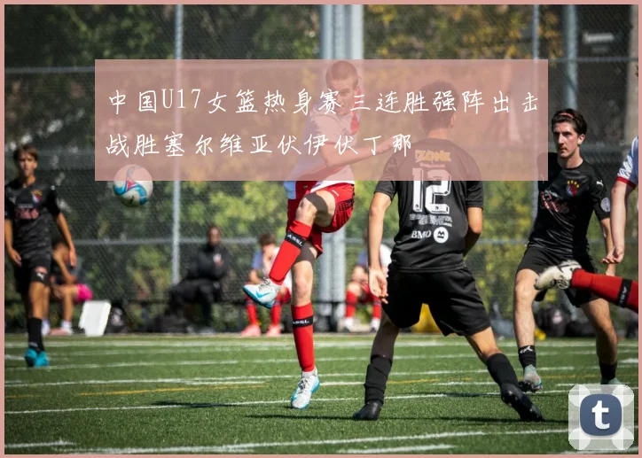 中国U17女篮热身赛三连胜强阵出击战胜塞尔维亚伏伊伏丁那