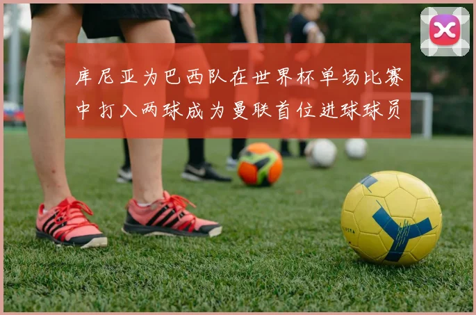 库尼亚为巴西队在世界杯单场比赛中打入两球成为曼联首位进球球员