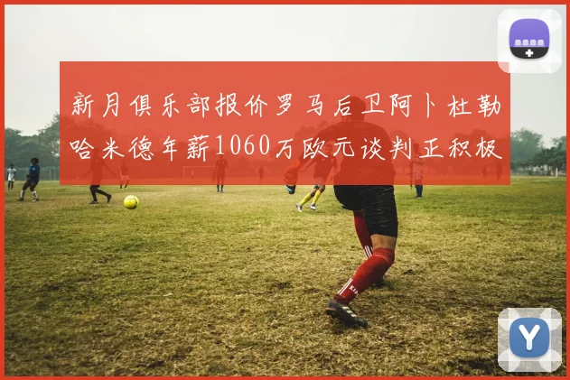 新月俱乐部报价罗马后卫阿卜杜勒哈米德年薪1060万欧元谈判正积极进行中