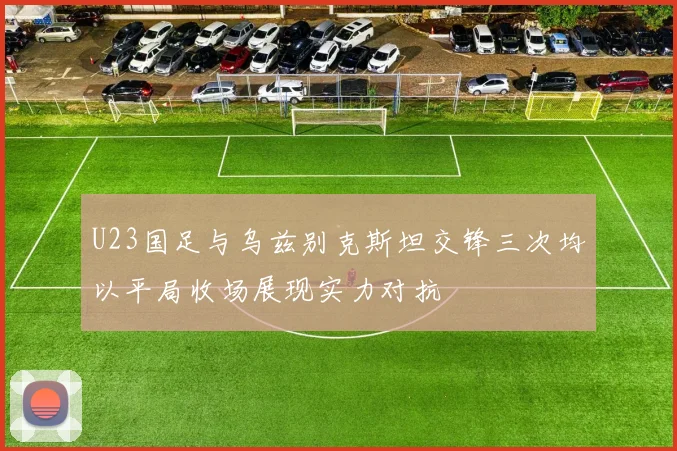 U23国足与乌兹别克斯坦交锋三次均以平局收场展现实力对抗