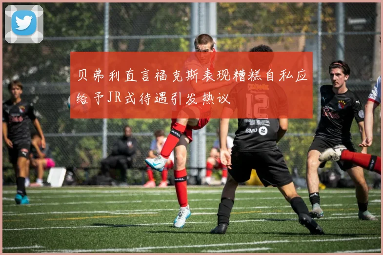 贝弗利直言福克斯表现糟糕自私应给予JR式待遇引发热议