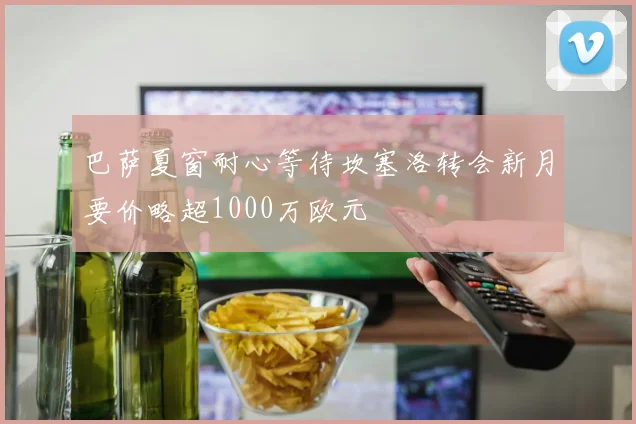 巴萨夏窗耐心等待坎塞洛转会新月要价略超1000万欧元