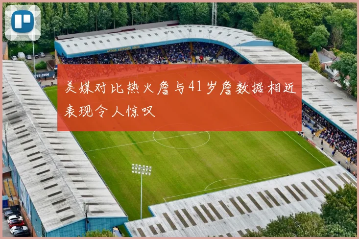 美媒对比热火詹与41岁詹数据相近表现令人惊叹