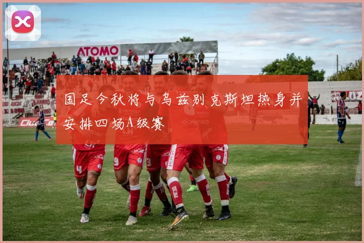 国足今秋将与乌兹别克斯坦热身并安排四场A级赛