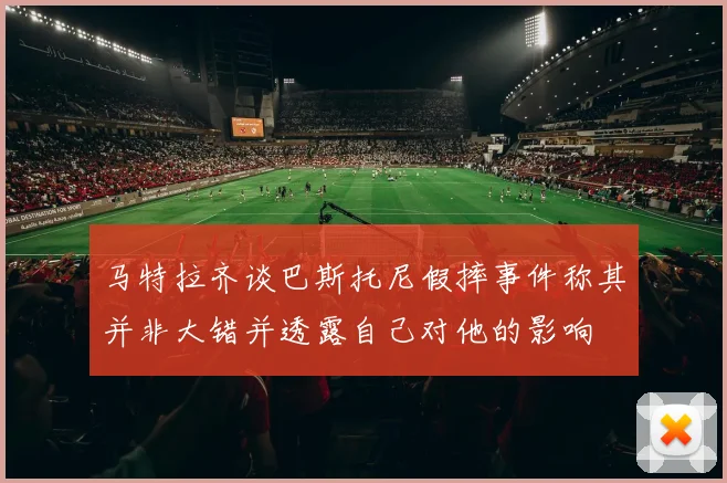 马特拉齐谈巴斯托尼假摔事件称其并非大错并透露自己对他的影响