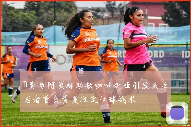 B费与阿莫林助教咖啡会面引发关注后者曾负责曼联定位球战术