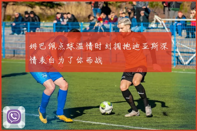 姆巴佩点球温情时刻拥抱迪亚斯深情表白为了你而战