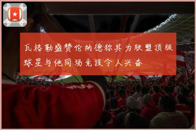 瓦格勒盛赞伦纳德称其为联盟顶级球星与他同场竞技令人兴奋