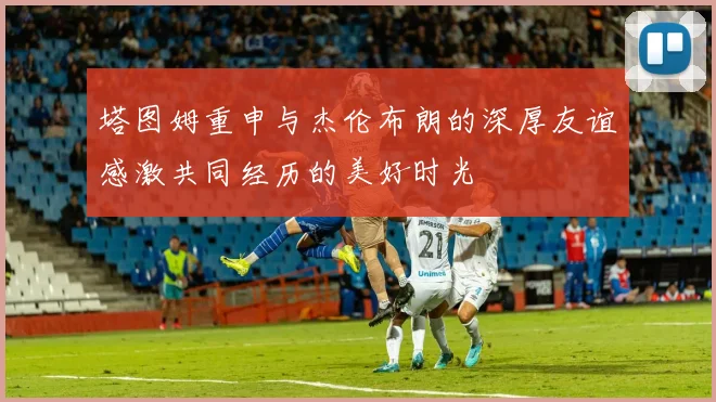 塔图姆重申与杰伦布朗的深厚友谊感激共同经历的美好时光