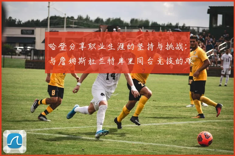 哈登分享职业生涯的坚持与挑战：与詹姆斯杜兰特库里同台竞技的艰辛