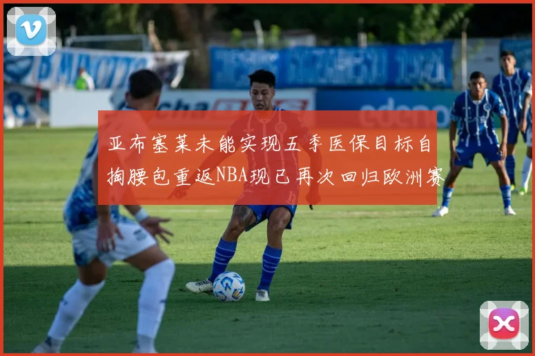 亚布塞莱未能实现五季医保目标自掏腰包重返NBA现已再次回归欧洲赛场