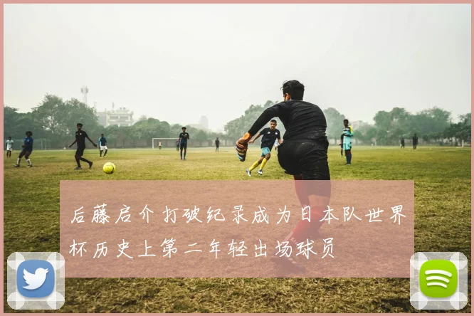 后藤启介打破纪录成为日本队世界杯历史上第二年轻出场球员