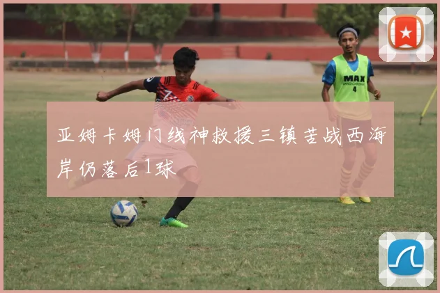 亚姆卡姆门线神救援三镇苦战西海岸仍落后1球