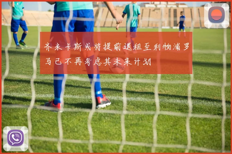 齐米卡斯或将提前退租至利物浦罗马已不再考虑其未来计划