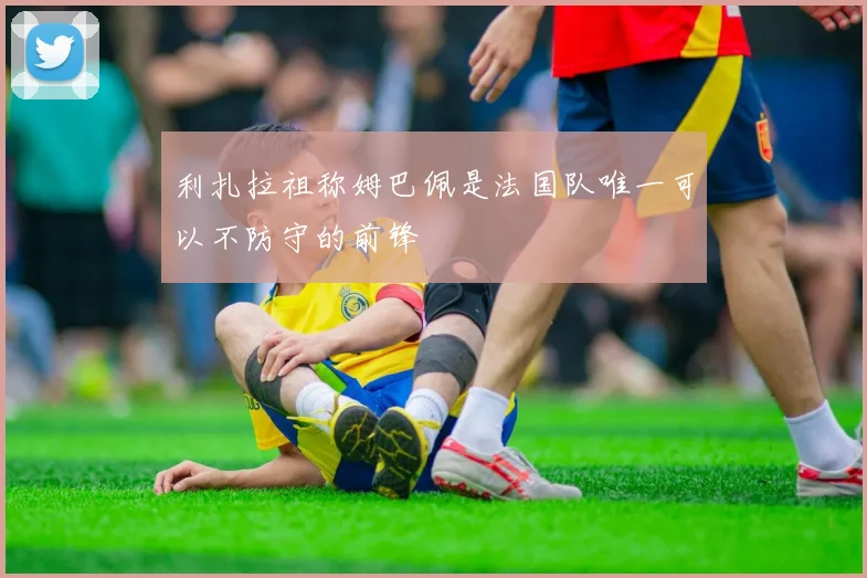 利扎拉祖称姆巴佩是法国队唯一可以不防守的前锋