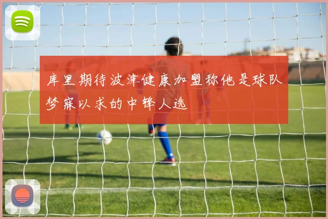 库里期待波津健康加盟称他是球队梦寐以求的中锋人选
