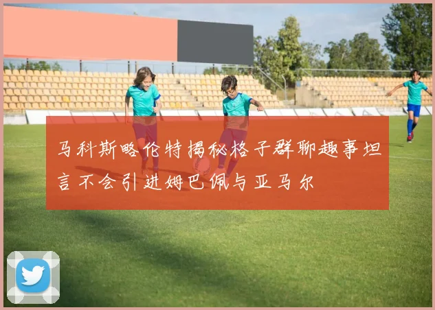 马科斯略伦特揭秘格子群聊趣事坦言不会引进姆巴佩与亚马尔